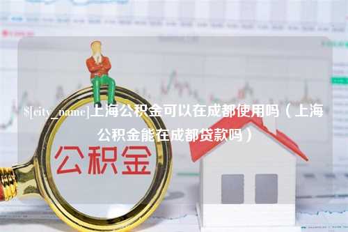 黔东上海公积金可以在成都使用吗（上海公积金能在成都贷款吗）