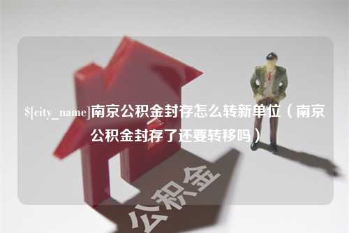 黔东南京公积金封存怎么转新单位（南京公积金封存了还要转移吗）