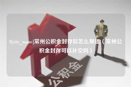 黔东常州公积金封存后怎么帮提（常州公积金封存可以补交吗）